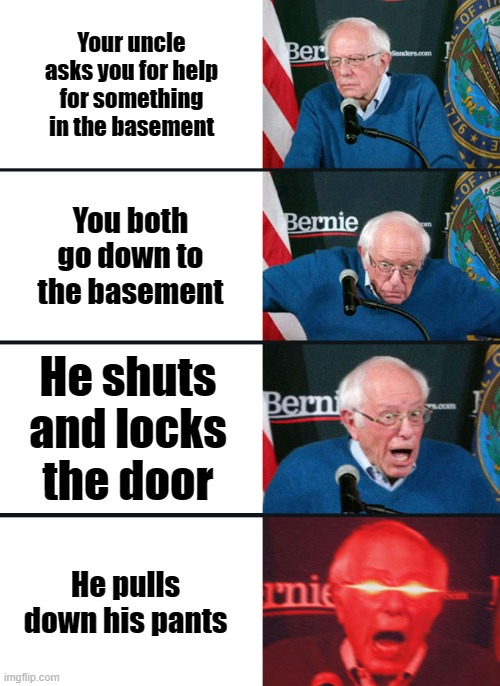 MAAMMMMAAAAAAAAAAAA | Your uncle asks you for help for something in the basement; You both go down to the basement; He shuts and locks the door; He pulls down his pants | image tagged in bernie sanders reaction nuked | made w/ Imgflip meme maker