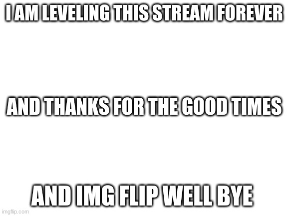 bye | I AM LEVELING THIS STREAM FOREVER; AND THANKS FOR THE GOOD TIMES; AND IMG FLIP WELL BYE | image tagged in blank white template | made w/ Imgflip meme maker