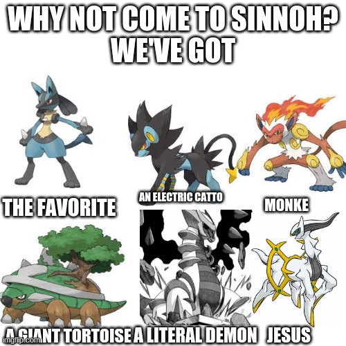 Blank Transparent Square | WHY NOT COME TO SINNOH?
WE'VE GOT; THE FAVORITE; AN ELECTRIC CATTO; MONKE; A LITERAL DEMON; JESUS; A GIANT TORTOISE | image tagged in memes,blank transparent square | made w/ Imgflip meme maker