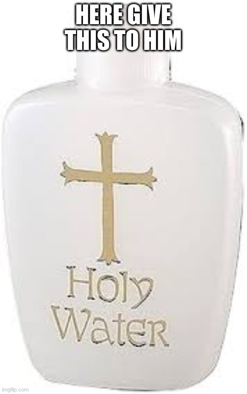Holy Water | HERE GIVE THIS TO HIM | image tagged in holy water | made w/ Imgflip meme maker