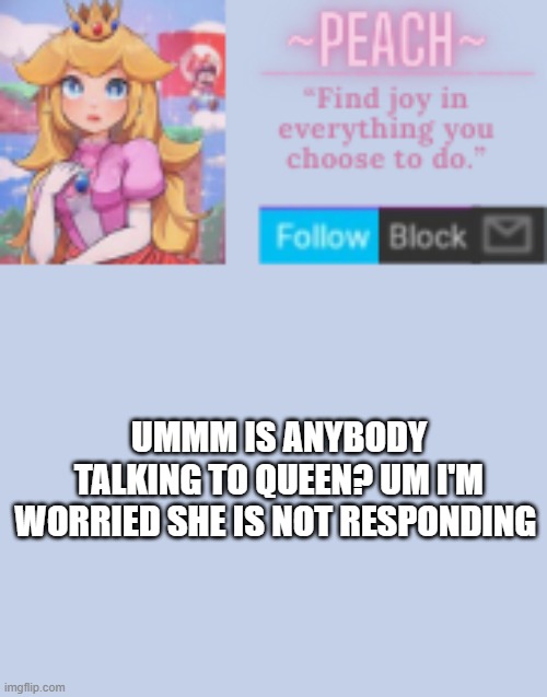 That shit must have really hurt her... | UMMM IS ANYBODY TALKING TO QUEEN? UM I'M WORRIED SHE IS NOT RESPONDING | image tagged in peach | made w/ Imgflip meme maker