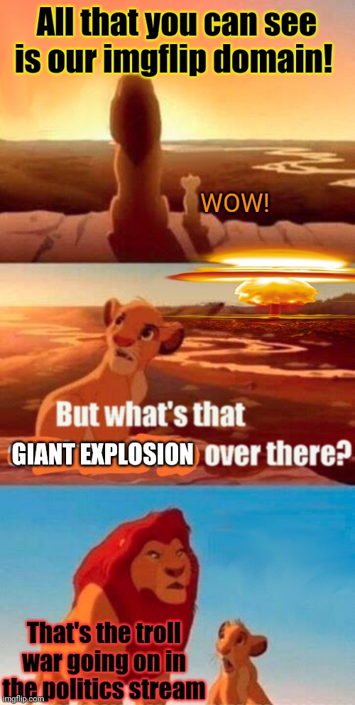 Simba learns about imgflip... | All that you can see is our imgflip domain! WOW! GIANT EXPLOSION; That's the troll war going on in the politics stream | image tagged in memes,simba shadowy place,simba,imgflip,politics,nukes | made w/ Imgflip meme maker