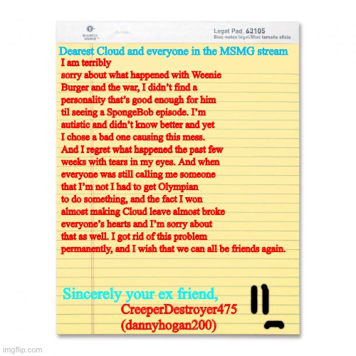 An apology letter. (Mod Note: Don't disapprove) (another note: if you disapprove you are stinky) (yet another mod note: hello.) | Dearest Cloud and everyone in the MSMG stream; I am terribly sorry about what happened with Weenie Burger and the war, I didn’t find a personality that’s good enough for him til seeing a SpongeBob episode. I’m autistic and didn’t know better and yet I chose a bad one causing this mess. And I regret what happened the past few weeks with tears in my eyes. And when everyone was still calling me someone that I’m not I had to get Olympian to do something, and the fact I won almost making Cloud leave almost broke everyone’s hearts and I’m sorry about that as well. I got rid of this problem permanently, and I wish that we can all be friends again. Sincerely your ex friend, CreeperDestroyer475
(dannyhogan200) | image tagged in notepad | made w/ Imgflip meme maker