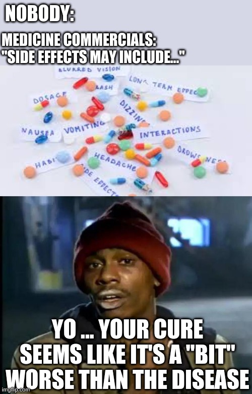 truth | NOBODY:; MEDICINE COMMERCIALS: "SIDE EFFECTS MAY INCLUDE..."; YO ... YOUR CURE SEEMS LIKE IT'S A "BIT" WORSE THAN THE DISEASE | image tagged in medicine side effects,memes,y'all got any more of that | made w/ Imgflip meme maker