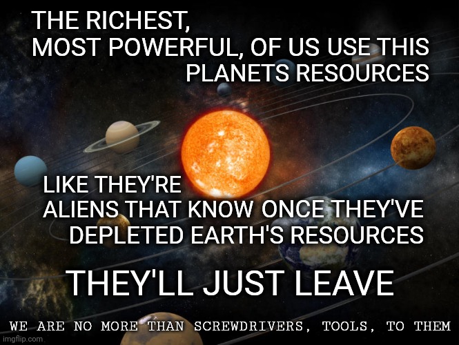 Politicans Are Just Wrenches | THE RICHEST, MOST POWERFUL, OF US; USE THIS PLANETS RESOURCES; ONCE THEY'VE DEPLETED EARTH'S RESOURCES; LIKE THEY'RE ALIENS THAT KNOW; THEY'LL JUST LEAVE; WE ARE NO MORE THAN SCREWDRIVERS, TOOLS, TO THEM | image tagged in solar system,memes,rich people,poor people,unlimited power,the truth hurts | made w/ Imgflip meme maker
