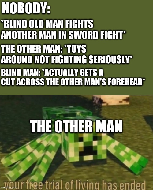 u done did it now | NOBODY:; *BLIND OLD MAN FIGHTS ANOTHER MAN IN SWORD FIGHT*; THE OTHER MAN: *TOYS AROUND NOT FIGHTING SERIOUSLY*; BLIND MAN: *ACTUALLY GETS A CUT ACROSS THE OTHER MAN'S FOREHEAD*; THE OTHER MAN | image tagged in your free trial of living has ended | made w/ Imgflip meme maker