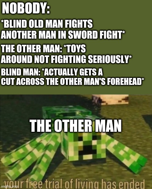 u done did it now | NOBODY:; *BLIND OLD MAN FIGHTS ANOTHER MAN IN SWORD FIGHT*; THE OTHER MAN: *TOYS AROUND NOT FIGHTING SERIOUSLY*; BLIND MAN: *ACTUALLY GETS A CUT ACROSS THE OTHER MAN'S FOREHEAD*; THE OTHER MAN | image tagged in your free trial of living has ended | made w/ Imgflip meme maker