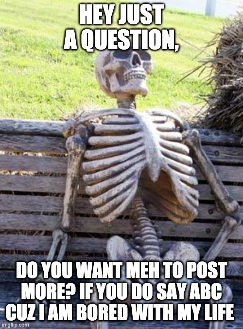 Waiting Skeleton Meme | HEY JUST A QUESTION, DO YOU WANT MEH TO POST MORE? IF YOU DO SAY ABC CUZ I AM BORED WITH MY LIFE | image tagged in memes,waiting skeleton | made w/ Imgflip meme maker