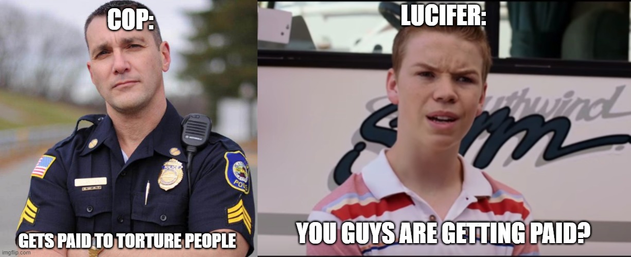 Lucifer be cool | COP:; LUCIFER:; YOU GUYS ARE GETTING PAID? GETS PAID TO TORTURE PEOPLE | image tagged in cop,you guys are getting paid | made w/ Imgflip meme maker