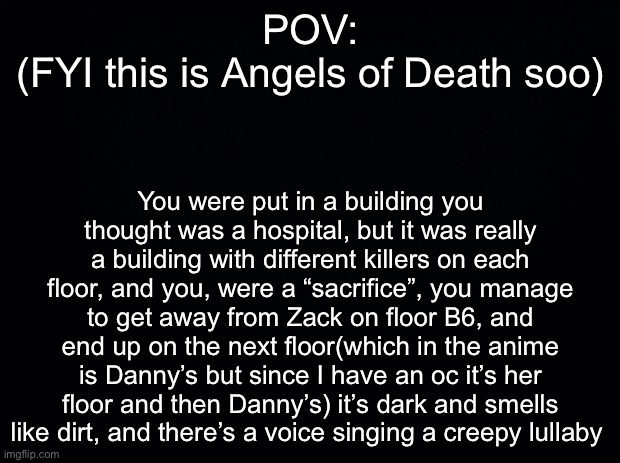 Black background | POV:
(FYI this is Angels of Death soo); You were put in a building you thought was a hospital, but it was really a building with different killers on each floor, and you, were a “sacrifice”, you manage to get away from Zack on floor B6, and end up on the next floor(which in the anime is Danny’s but since I have an oc it’s her floor and then Danny’s) it’s dark and smells like dirt, and there’s a voice singing a creepy lullaby | image tagged in black background | made w/ Imgflip meme maker