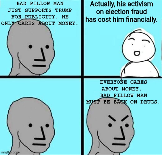actual logic on display at PeeTOO | BAD PILLOW MAN JUST SUPPORTS TRUMP FOR PUBLICITY. HE ONLY CARES ABOUT MONEY. Actually, his activism on election fraud has cost him financially. EVERYONE CARES ABOUT MONEY. 
BAD PILLOW MAN MUST BE BACK ON DRUGS. | image tagged in npc meme | made w/ Imgflip meme maker