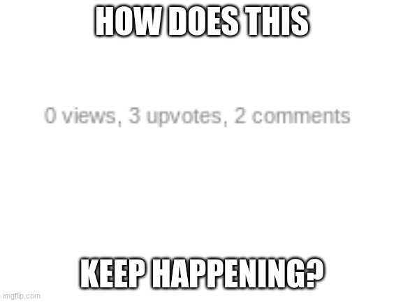 how | HOW DOES THIS; KEEP HAPPENING? | image tagged in blank white template | made w/ Imgflip meme maker