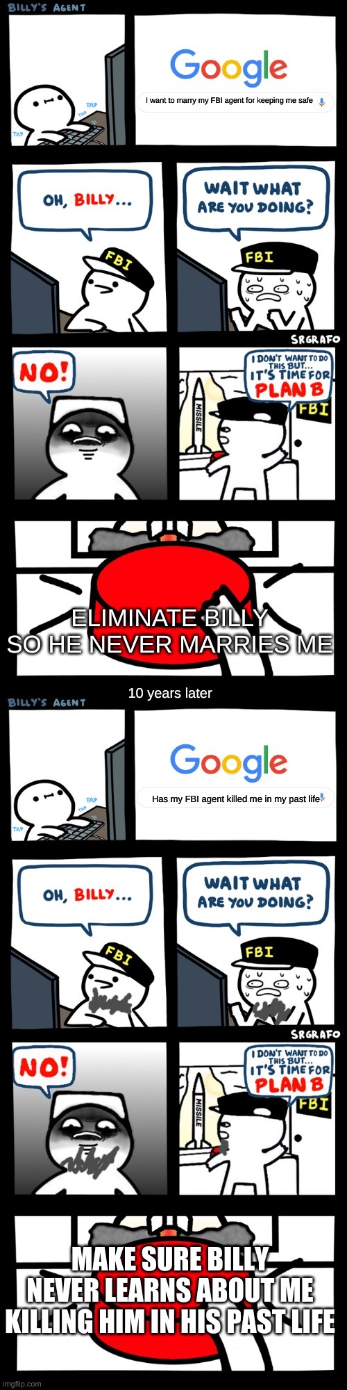 Past life billy | I want to marry my FBI agent for keeping me safe; ELIMINATE BILLY SO HE NEVER MARRIES ME; 10 years later; Has my FBI agent killed me in my past life; MAKE SURE BILLY NEVER LEARNS ABOUT ME KILLING HIM IN HIS PAST LIFE | image tagged in billy s fbi agent plan b | made w/ Imgflip meme maker