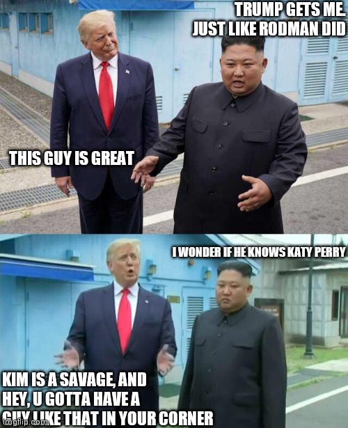 BFF | TRUMP GETS ME. JUST LIKE RODMAN DID; THIS GUY IS GREAT; I WONDER IF HE KNOWS KATY PERRY; KIM IS A SAVAGE, AND HEY, U GOTTA HAVE A GUY LIKE THAT IN YOUR CORNER | image tagged in trump kim jong un | made w/ Imgflip meme maker
