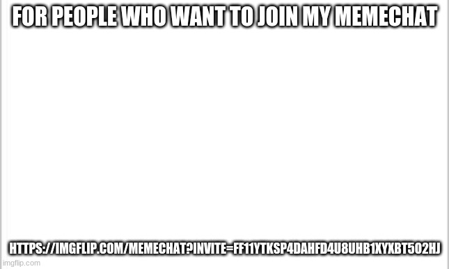 https://imgflip.com/memechat?invite=FF11yTkSP4DaHfd4U8UHb1XyXBT5O2hj | FOR PEOPLE WHO WANT TO JOIN MY MEMECHAT; HTTPS://IMGFLIP.COM/MEMECHAT?INVITE=FF11YTKSP4DAHFD4U8UHB1XYXBT5O2HJ | image tagged in white background | made w/ Imgflip meme maker