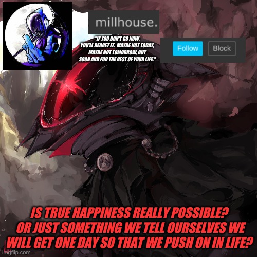 think about it | "IF YOU DON'T GO NOW, YOU'LL REGRET IT.  MAYBE NOT TODAY, MAYBE NOT TOMORROW, BUT SOON AND FOR THE REST OF YOUR LIFE."; IS TRUE HAPPINESS REALLY POSSIBLE?  OR JUST SOMETHING WE TELL OURSELVES WE WILL GET ONE DAY SO THAT WE PUSH ON IN LIFE? | made w/ Imgflip meme maker