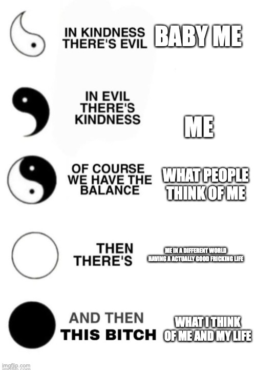 Yin and Yang | BABY ME; ME; WHAT PEOPLE THINK OF ME; ME IN A DIFFERENT WORLD HAVING A ACTUALLY GOOD FRICKING LIFE; WHAT I THINK OF ME AND MY LIFE | image tagged in yin and yang | made w/ Imgflip meme maker