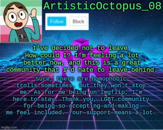 Update - Not leaving. Thank you so much for being such an accepting community! | I've decided not to leave. How could I? I'm feeling a lot better now, and this is a great community that I'd hate to leave behind. Sure, there are homophobic trolls sometimes. But they won't stop me. As for me being on Imgflip, I'm here to stay. Thank you, LGBT community for being so accepting and making me feel included. Your support means a lot. | image tagged in artisticocto announcement template | made w/ Imgflip meme maker