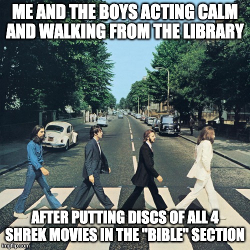 The beatles | ME AND THE BOYS ACTING CALM AND WALKING FROM THE LIBRARY; AFTER PUTTING DISCS OF ALL 4 SHREK MOVIES IN THE "BIBLE" SECTION | image tagged in the beatles | made w/ Imgflip meme maker