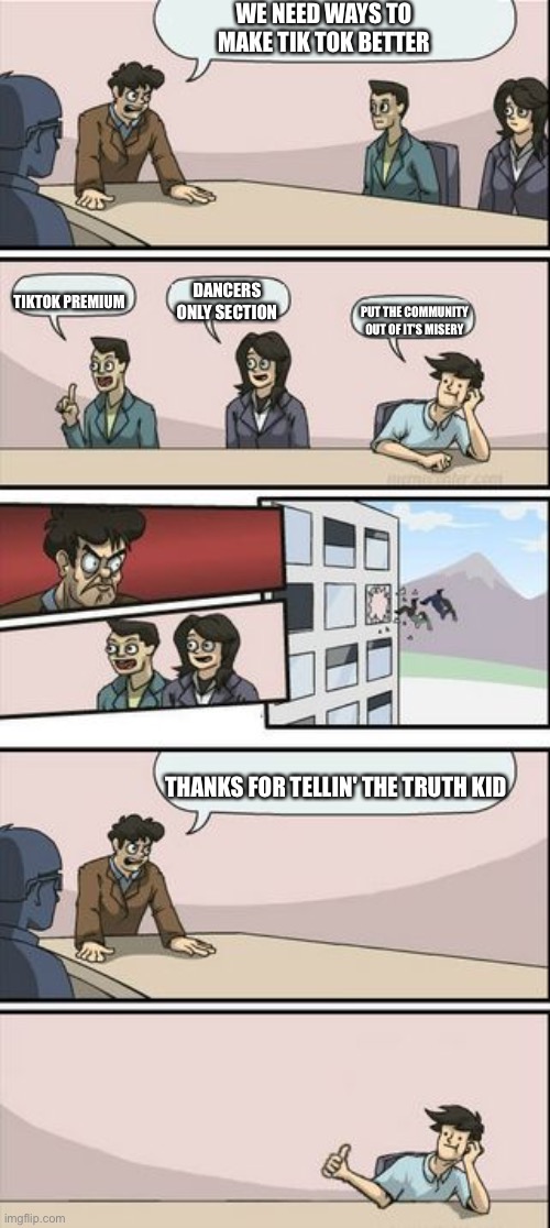 TikTok Sucks | WE NEED WAYS TO MAKE TIK TOK BETTER; DANCERS ONLY SECTION; TIKTOK PREMIUM; PUT THE COMMUNITY OUT OF IT'S MISERY; THANKS FOR TELLIN' THE TRUTH KID | image tagged in boardroom meeting sugg 2 | made w/ Imgflip meme maker