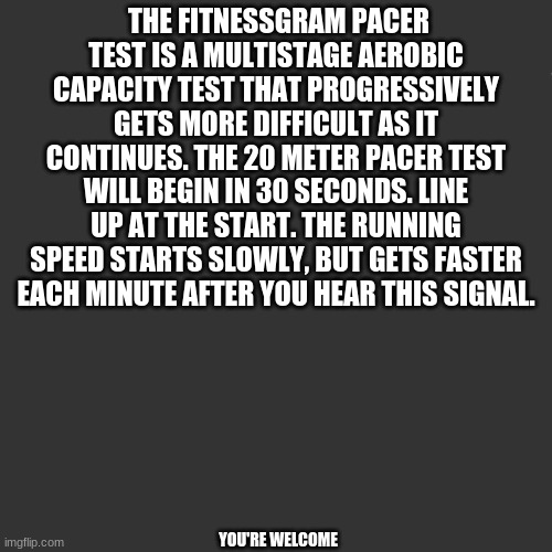 The FitnessGram Pacer Test is a multistage aerobic capacity test that progressively gets more difficult as it continues. The 20  | THE FITNESSGRAM PACER TEST IS A MULTISTAGE AEROBIC CAPACITY TEST THAT PROGRESSIVELY GETS MORE DIFFICULT AS IT CONTINUES. THE 20 METER PACER TEST WILL BEGIN IN 30 SECONDS. LINE UP AT THE START. THE RUNNING SPEED STARTS SLOWLY, BUT GETS FASTER EACH MINUTE AFTER YOU HEAR THIS SIGNAL. YOU'RE WELCOME | image tagged in the fitnessgram pacer test is a multistage aerobic capacity test | made w/ Imgflip meme maker