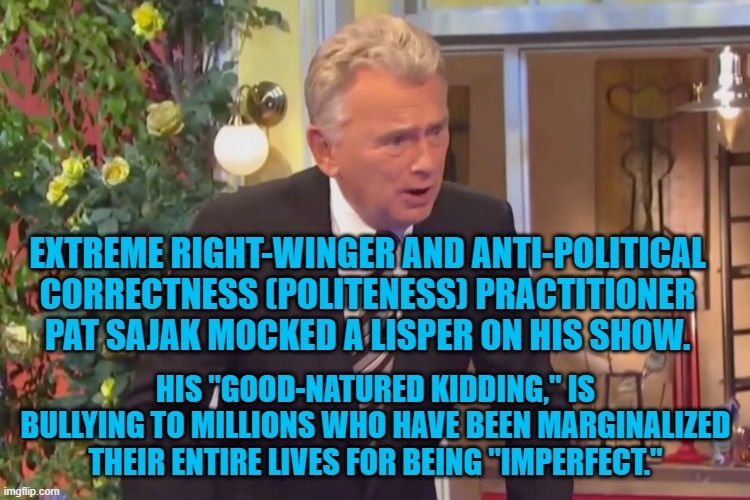 Wheel Of Bigotry Should Be Cancelled. | EXTREME RIGHT-WINGER AND ANTI-POLITICAL CORRECTNESS (POLITENESS) PRACTITIONER PAT SAJAK MOCKED A LISPER ON HIS SHOW. HIS "GOOD-NATURED KIDDING," IS BULLYING TO MILLIONS WHO HAVE BEEN MARGINALIZED THEIR ENTIRE LIVES FOR BEING "IMPERFECT." | image tagged in politics | made w/ Imgflip meme maker
