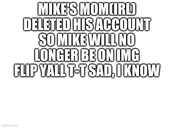 Blank White Template | MIKE'S MOM(IRL) DELETED HIS ACCOUNT SO MIKE WILL NO LONGER BE ON IMG FLIP YALL T-T SAD, I KNOW | image tagged in blank white template | made w/ Imgflip meme maker