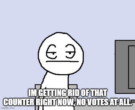 Bored of this crap | IM GETTING RID OF THAT COUNTER RIGHT NOW, NO VOTES AT ALL. | image tagged in bored of this crap | made w/ Imgflip meme maker
