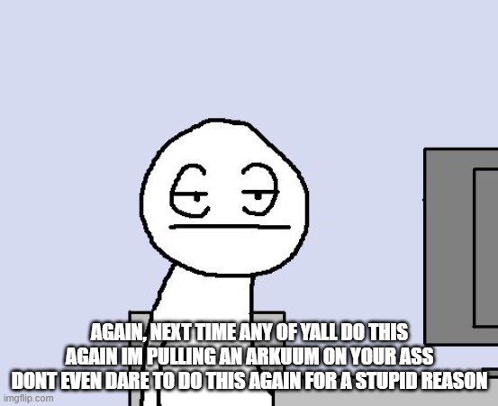 Bored of this crap | AGAIN, NEXT TIME ANY OF YALL DO THIS AGAIN IM PULLING AN ARKUUM ON YOUR ASS
DONT EVEN DARE TO DO THIS AGAIN FOR A STUPID REASON | image tagged in bored of this crap | made w/ Imgflip meme maker