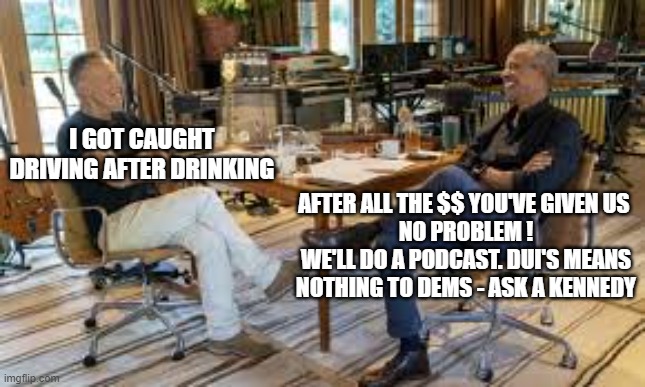 DUI is not an issue - ask a Kennedy. | I GOT CAUGHT DRIVING AFTER DRINKING; AFTER ALL THE $$ YOU'VE GIVEN US 
NO PROBLEM !
WE'LL DO A PODCAST. DUI'S MEANS
NOTHING TO DEMS - ASK A KENNEDY | image tagged in dui,obama,democrats,politics,bruce springsteen,kennedy | made w/ Imgflip meme maker