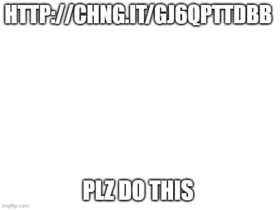Blank White Template | HTTP://CHNG.IT/GJ6QPTTDBB; PLZ DO THIS | image tagged in blank white template | made w/ Imgflip meme maker