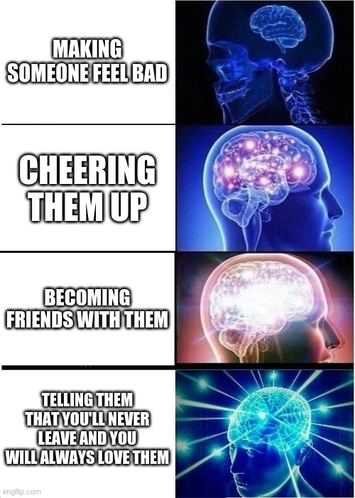 Expanding Brain |  MAKING SOMEONE FEEL BAD; CHEERING THEM UP; BECOMING FRIENDS WITH THEM; TELLING THEM THAT YOU'LL NEVER LEAVE AND YOU WILL ALWAYS LOVE THEM | image tagged in memes,expanding brain | made w/ Imgflip meme maker