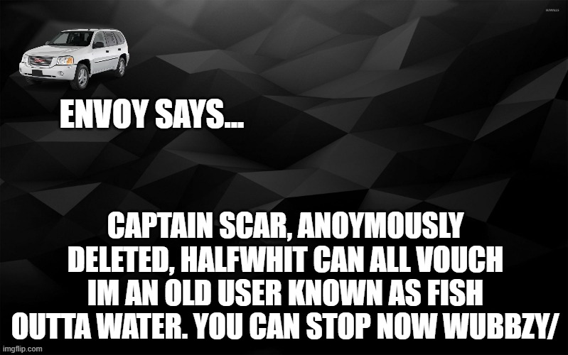 Envoy Says... | CAPTAIN SCAR, ANOYMOUSLY DELETED, HALFWHIT CAN ALL VOUCH IM AN OLD USER KNOWN AS FISH OUTTA WATER. YOU CAN STOP NOW WUBBZY/ | image tagged in envoy says | made w/ Imgflip meme maker