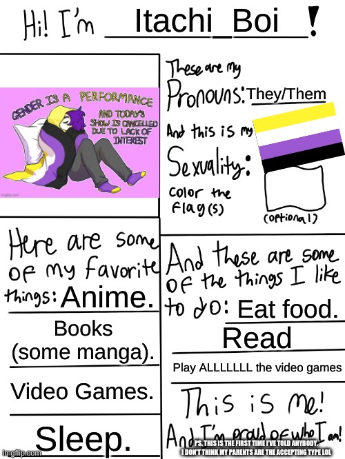 Not my artwork, It's GenderfluidGoat's artwork. All credit for that goes to them. | Itachi_Boi; They/Them; Anime. Eat food. Books (some manga). Read; Play ALLLLLLL the video games; Video Games. Sleep. PS. THIS IS THE FIRST TIME I'VE TOLD ANYBODY. I DON'T THINK MY PARENTS ARE THE ACCEPTING TYPE LOL | image tagged in lgbtq stream account profile | made w/ Imgflip meme maker