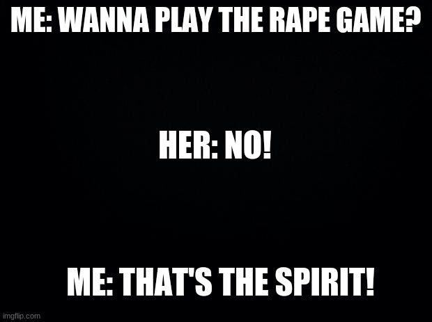 oh no! | ME: WANNA PLAY THE RAPE GAME? HER: NO! ME: THAT'S THE SPIRIT! | image tagged in black background,dark humor | made w/ Imgflip meme maker