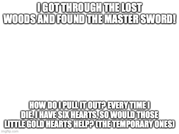 Blank White Template | I GOT THROUGH THE LOST WOODS AND FOUND THE MASTER SWORD! HOW DO I PULL IT OUT? EVERY TIME I DIE. I HAVE SIX HEARTS, SO WOULD THOSE LITTLE GOLD HEARTS HELP? (THE TEMPORARY ONES) | image tagged in blank white template | made w/ Imgflip meme maker