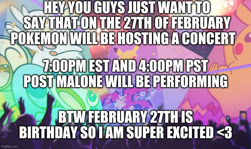 Yay Pokemon 25th anniversary concert on my birthday :3 | HEY YOU GUYS JUST WANT TO SAY THAT ON THE 27TH OF FEBRUARY POKEMON WILL BE HOSTING A CONCERT; 7:00PM EST AND 4:00PM PST

POST MALONE WILL BE PERFORMING; BTW FEBRUARY 27TH IS BIRTHDAY SO I AM SUPER EXCITED <3 | image tagged in pokemon,concert,announcement,birthday,yay | made w/ Imgflip meme maker