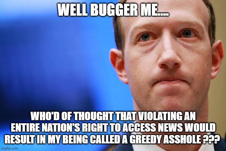 Facebook greed | WELL BUGGER ME.... WHO'D OF THOUGHT THAT VIOLATING AN ENTIRE NATION'S RIGHT TO ACCESS NEWS WOULD RESULT IN MY BEING CALLED A GREEDY ASSHOLE ??? | image tagged in zuckerberg | made w/ Imgflip meme maker