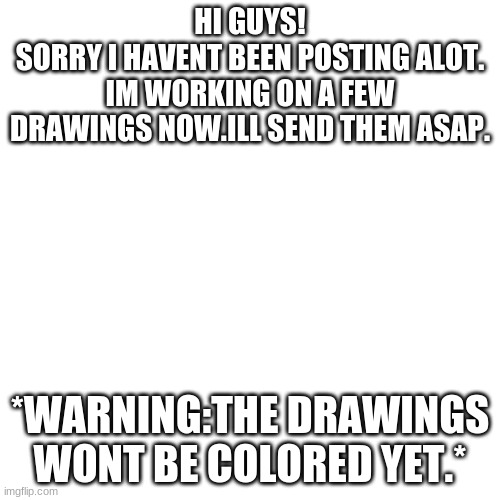 ;<) | HI GUYS!
SORRY I HAVENT BEEN POSTING ALOT.
IM WORKING ON A FEW DRAWINGS NOW.ILL SEND THEM ASAP. *WARNING:THE DRAWINGS WONT BE COLORED YET.* | image tagged in memes,blank transparent square | made w/ Imgflip meme maker