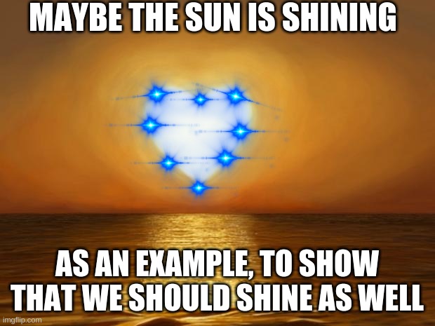 just shine! | MAYBE THE SUN IS SHINING; AS AN EXAMPLE, TO SHOW THAT WE SHOULD SHINE AS WELL | image tagged in love | made w/ Imgflip meme maker