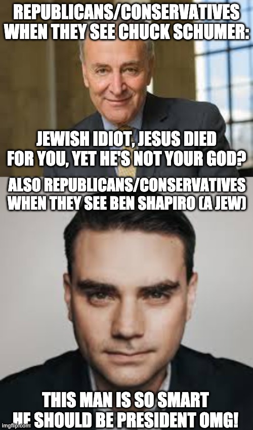 Republicans are hypocrites | REPUBLICANS/CONSERVATIVES WHEN THEY SEE CHUCK SCHUMER:; JEWISH IDIOT, JESUS DIED FOR YOU, YET HE'S NOT YOUR GOD? ALSO REPUBLICANS/CONSERVATIVES WHEN THEY SEE BEN SHAPIRO (A JEW); THIS MAN IS SO SMART HE SHOULD BE PRESIDENT OMG! | image tagged in scumbag republicans,ben shapiro,chuck schumer,conservative hypocrisy | made w/ Imgflip meme maker