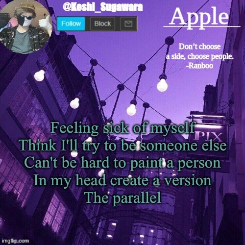 ^^ | Feeling sick of myself
Think I'll try to be someone else
Can't be hard to paint a person
In my head create a version
The parallel | image tagged in temp made by le_potato | made w/ Imgflip meme maker