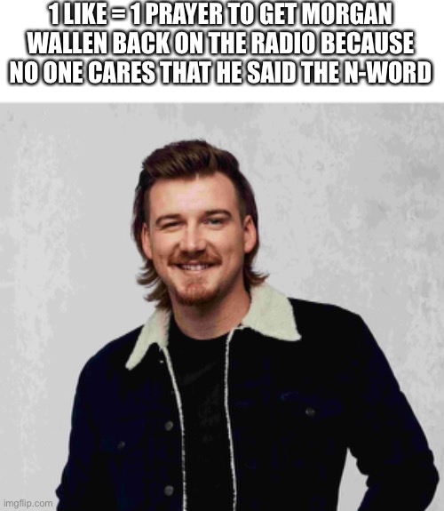 Morgan wallen | 1 LIKE = 1 PRAYER TO GET MORGAN WALLEN BACK ON THE RADIO BECAUSE NO ONE CARES THAT HE SAID THE N-WORD | image tagged in country music,morgan wallen,yee yee,yeehaw,rhec | made w/ Imgflip meme maker