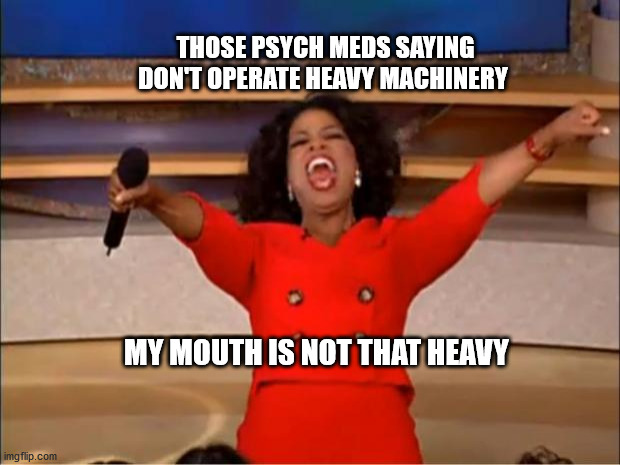Oprah You Get A Meme |  THOSE PSYCH MEDS SAYING DON'T OPERATE HEAVY MACHINERY; MY MOUTH IS NOT THAT HEAVY | image tagged in memes,oprah you get a | made w/ Imgflip meme maker
