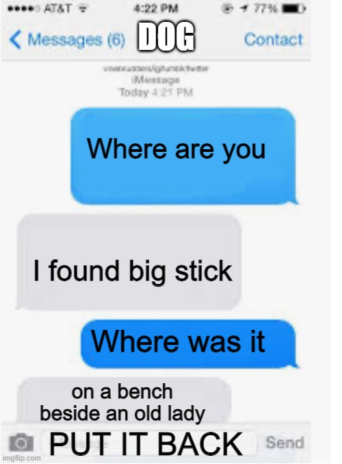 Oof | DOG; Where are you; I found big stick; Where was it; on a bench beside an old lady; PUT IT BACK | image tagged in blank text conversation | made w/ Imgflip meme maker