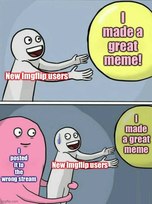 ImgFlip etiquette tip: If your meme is denied, don’t be sad. Check stream description & other posts to see if it’s on-topic. | I made a great meme! New Imgflip users; I made a great meme; I posted it to the wrong stream; New Imgflip users | image tagged in memes,running away balloon,memes about memeing,imgflip,meme stream,etiquette | made w/ Imgflip meme maker
