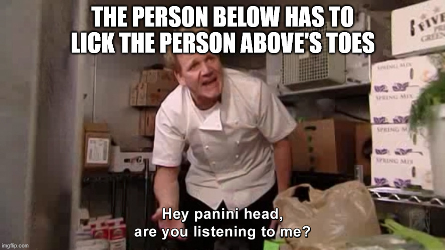 Hey Panini Head, Are You Listening To Me? | THE PERSON BELOW HAS TO LICK THE PERSON ABOVE'S TOES | image tagged in hey panini head are you listening to me | made w/ Imgflip meme maker