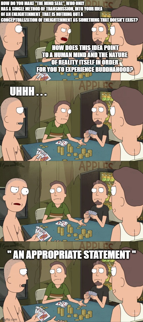 HOW DO YOU MAKE "THE MIND SEAL", WHO ONLY HAS A SINGLE METHOD OF TRANSMISSION, INTO YOUR IDEA OF AN ENLIGHTENMENT  THAT IS NOTHING BUT A CONCEPTUALIZATION OF ENLIGHTENMENT AS SOMETHING THAT DOESN'T EXIST? HOW DOES THIS IDEA POINT TO A HUMAN MIND AND THE NATURE OF REALITY ITSELF IN ORDER FOR YOU TO EXPERIENCE BUDDHAHOOD? UHHH . . . " AN APPROPRIATE STATEMENT " | made w/ Imgflip meme maker