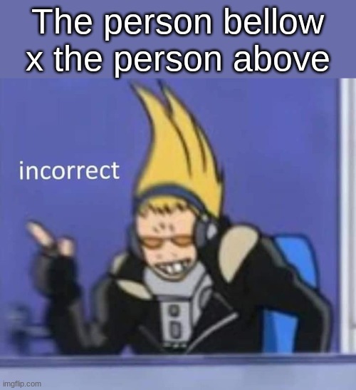 incorrect | The person bellow x the person above | image tagged in incorrect | made w/ Imgflip meme maker