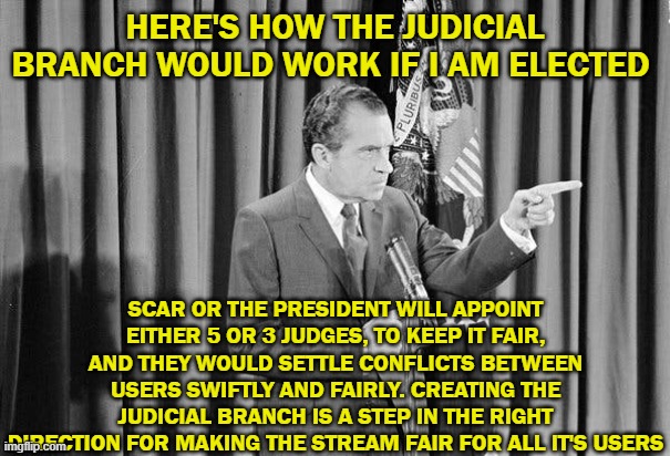 Vote Richard For Head Of Congress! | HERE'S HOW THE JUDICIAL BRANCH WOULD WORK IF I AM ELECTED; SCAR OR THE PRESIDENT WILL APPOINT EITHER 5 OR 3 JUDGES, TO KEEP IT FAIR, AND THEY WOULD SETTLE CONFLICTS BETWEEN USERS SWIFTLY AND FAIRLY. CREATING THE JUDICIAL BRANCH IS A STEP IN THE RIGHT DIRECTION FOR MAKING THE STREAM FAIR FOR ALL IT'S USERS | image tagged in richard,4d chess bb | made w/ Imgflip meme maker